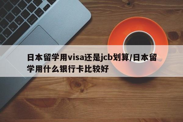 日本留学用visa还是jcb划算/日本留学用什么银行卡比较好