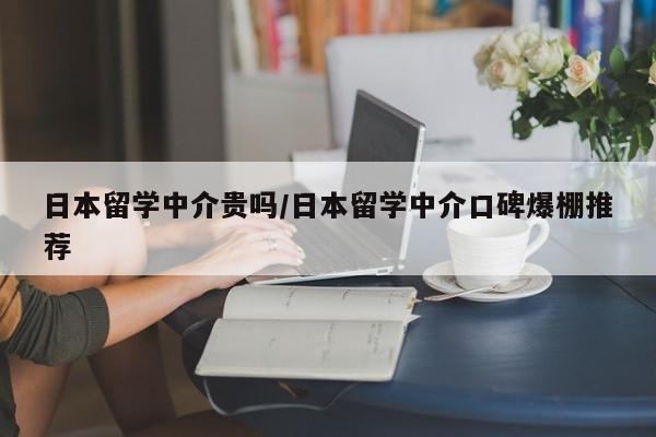 日本留学中介贵吗/日本留学中介口碑爆棚推荐
