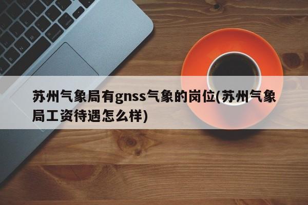 苏州气象局有gnss气象的岗位(苏州气象局工资待遇怎么样)