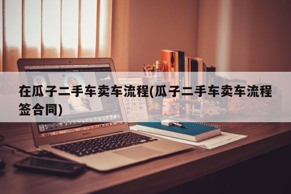 在瓜子二手车卖车流程(瓜子二手车卖车流程签合同)