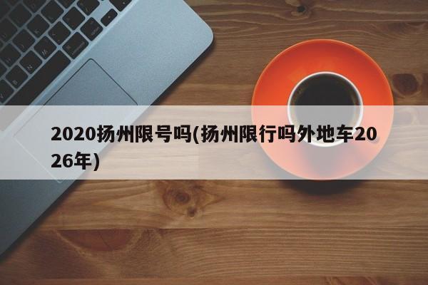 2020扬州限号吗(扬州限行吗外地车2026年)