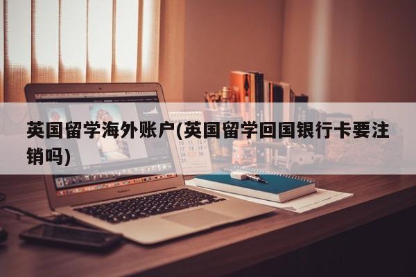 英国留学海外账户(英国留学回国银行卡要注销吗)