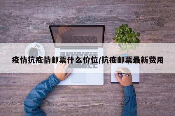 疫情抗疫情邮票什么价位/抗疫邮票最新费用