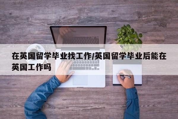 在英国留学毕业找工作/英国留学毕业后能在英国工作吗
