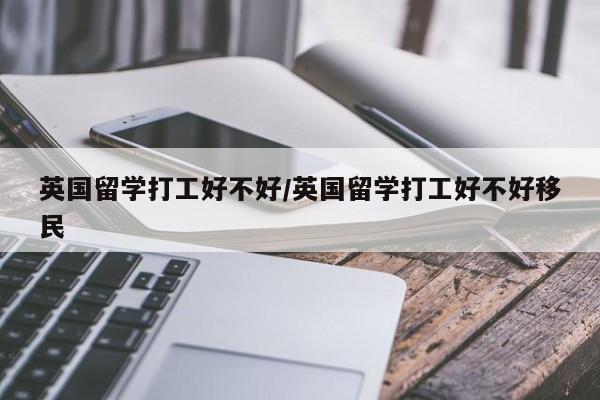 英国留学打工好不好/英国留学打工好不好移民
