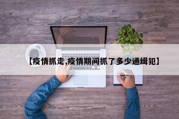 【疫情抓走,疫情期间抓了多少通缉犯】