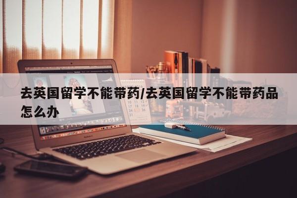 去英国留学不能带药/去英国留学不能带药品怎么办