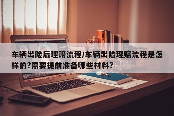 车辆出险后理赔流程/车辆出险理赔流程是怎样的?需要提前准备哪些材料?