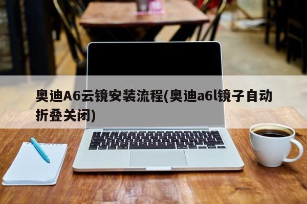 奥迪A6云镜安装流程(奥迪a6l镜子自动折叠关闭)