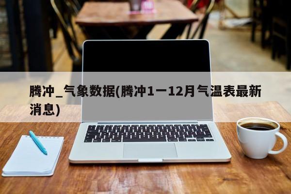 腾冲_气象数据(腾冲1一12月气温表最新消息)