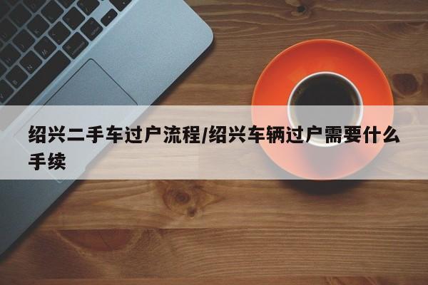 绍兴二手车过户流程/绍兴车辆过户需要什么手续