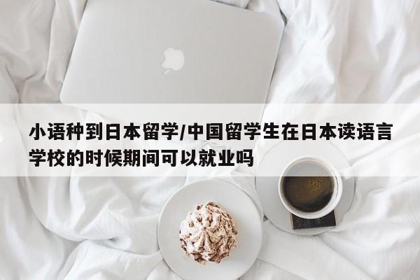 小语种到日本留学/中国留学生在日本读语言学校的时候期间可以就业吗