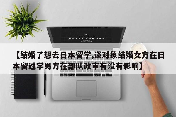 【结婚了想去日本留学,谈对象结婚女方在日本留过学男方在部队政审有没有影响】