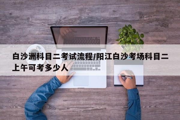 白沙洲科目二考试流程/阳江白沙考场科目二上午可考多少人