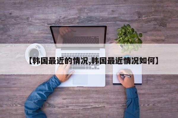 【韩国最近的情况,韩国最近情况如何】