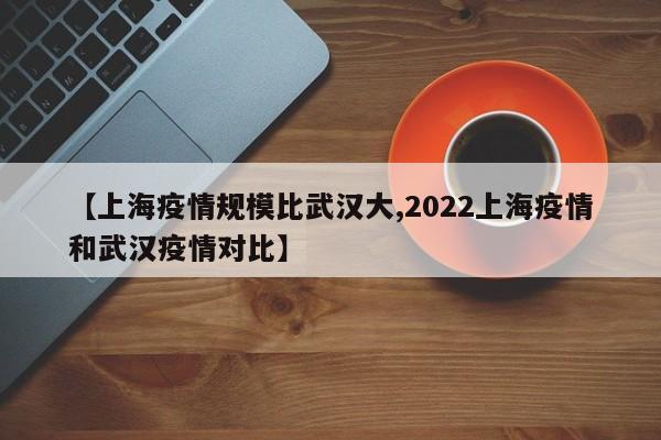 【上海疫情规模比武汉大,2022上海疫情和武汉疫情对比】