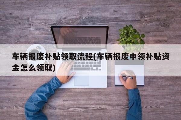 车辆报废补贴领取流程(车辆报废申领补贴资金怎么领取)