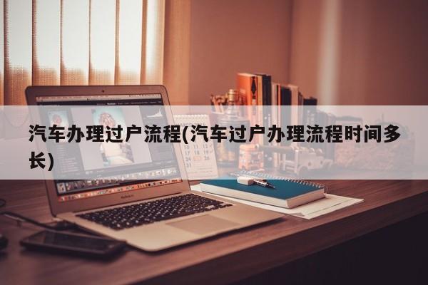 汽车办理过户流程(汽车过户办理流程时间多长)