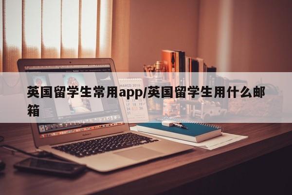 英国留学生常用app/英国留学生用什么邮箱