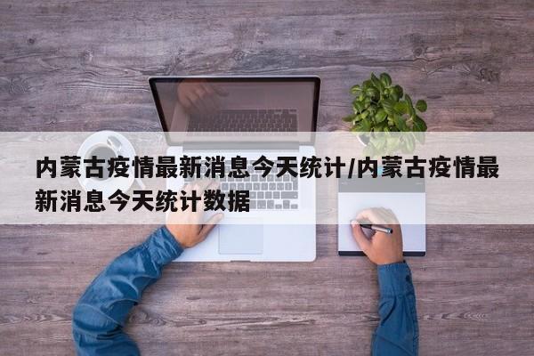 内蒙古疫情最新消息今天统计/内蒙古疫情最新消息今天统计数据
