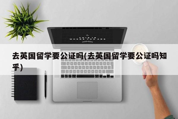 去英国留学要公证吗(去英国留学要公证吗知乎)
