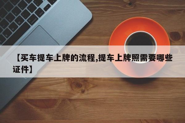 【买车提车上牌的流程,提车上牌照需要哪些证件】