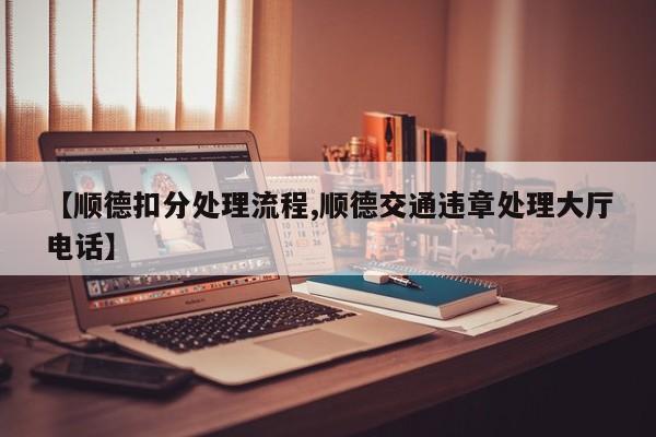【顺德扣分处理流程,顺德交通违章处理大厅电话】