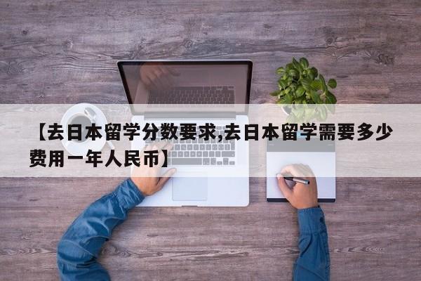 【去日本留学分数要求,去日本留学需要多少费用一年人民币】