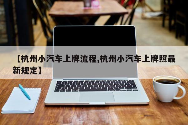 【杭州小汽车上牌流程,杭州小汽车上牌照最新规定】