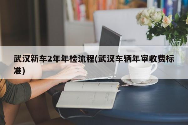 武汉新车2年年检流程(武汉车辆年审收费标准)