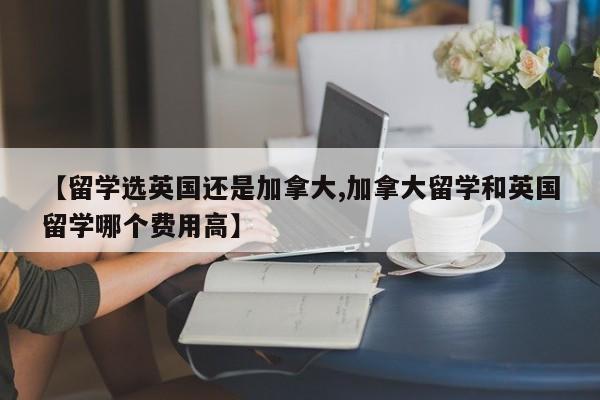 【留学选英国还是加拿大,加拿大留学和英国留学哪个费用高】