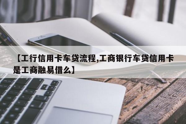 【工行信用卡车贷流程,工商银行车贷信用卡是工商融易借么】
