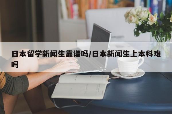 日本留学新闻生靠谱吗/日本新闻生上本科难吗