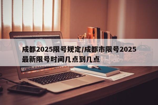 成都2025限号规定/成都市限号2025最新限号时间几点到几点