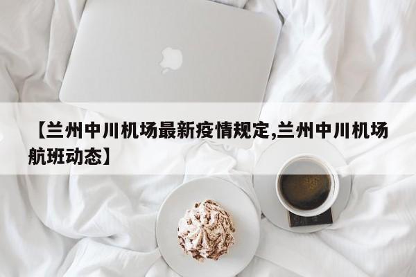 【兰州中川机场最新疫情规定,兰州中川机场航班动态】