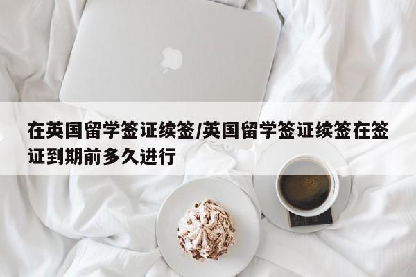 在英国留学签证续签/英国留学签证续签在签证到期前多久进行