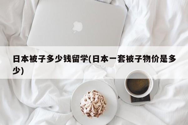 日本被子多少钱留学(日本一套被子物价是多少)