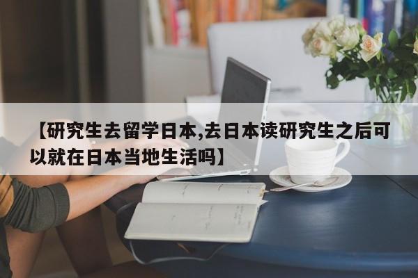 【研究生去留学日本,去日本读研究生之后可以就在日本当地生活吗】