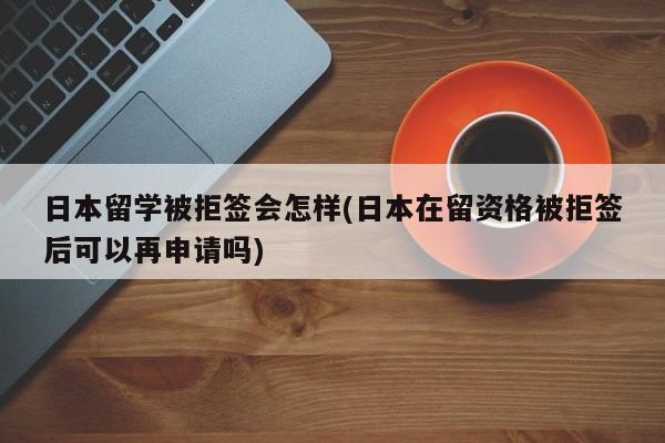 日本留学被拒签会怎样(日本在留资格被拒签后可以再申请吗)
