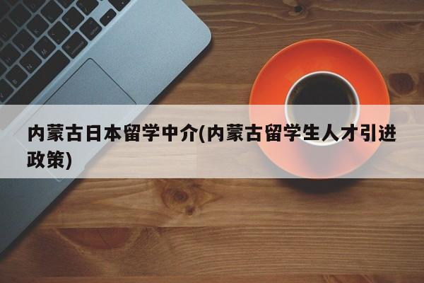 内蒙古日本留学中介(内蒙古留学生人才引进政策)
