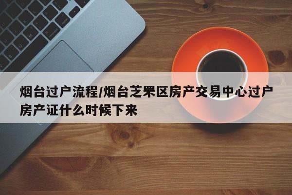 烟台过户流程/烟台芝罘区房产交易中心过户房产证什么时候下来