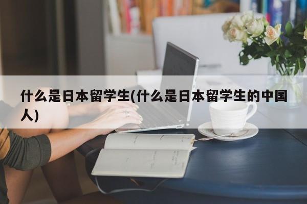 什么是日本留学生(什么是日本留学生的中国人)