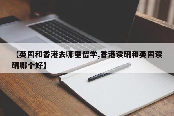 【英国和香港去哪里留学,香港读研和英国读研哪个好】