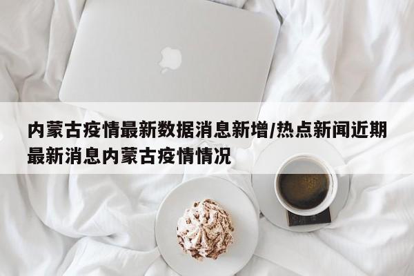 内蒙古疫情最新数据消息新增/热点新闻近期最新消息内蒙古疫情情况