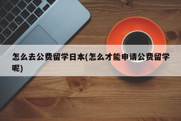 怎么去公费留学日本(怎么才能申请公费留学呢)