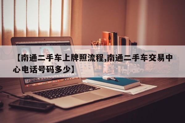 【南通二手车上牌照流程,南通二手车交易中心电话号码多少】