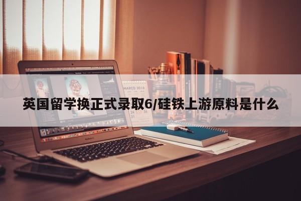 英国留学换正式录取6/硅铁上游原料是什么