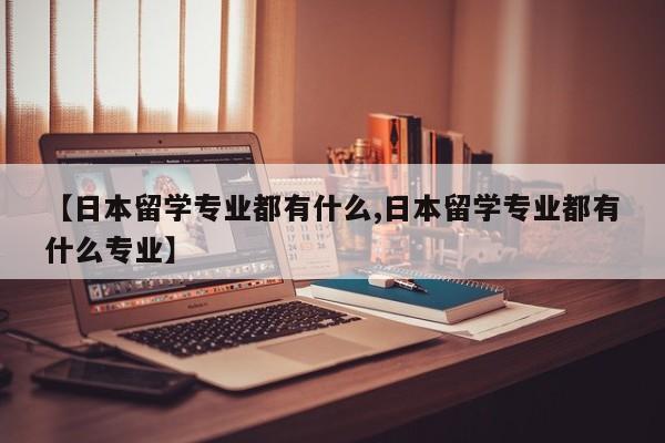 【日本留学专业都有什么,日本留学专业都有什么专业】