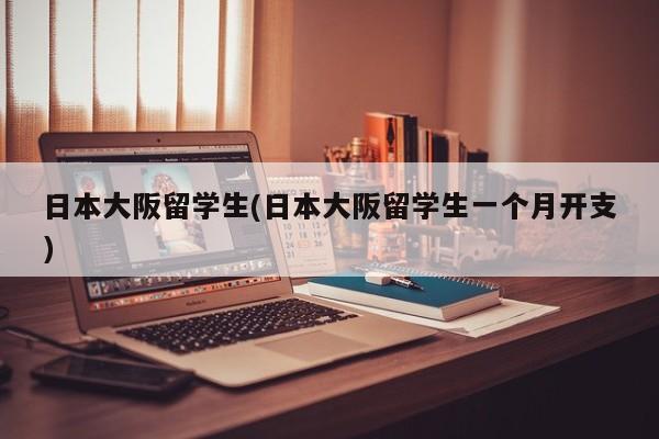 日本大阪留学生(日本大阪留学生一个月开支)