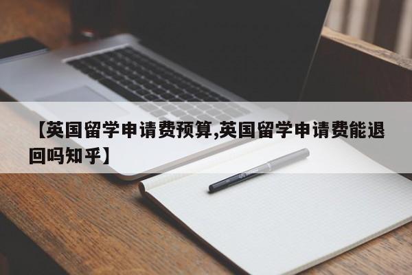 【英国留学申请费预算,英国留学申请费能退回吗知乎】